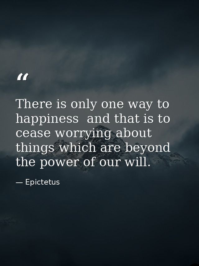 There is only one way to happiness  and that is to cease worrying about things which are beyond the power of our will. — Epictetus