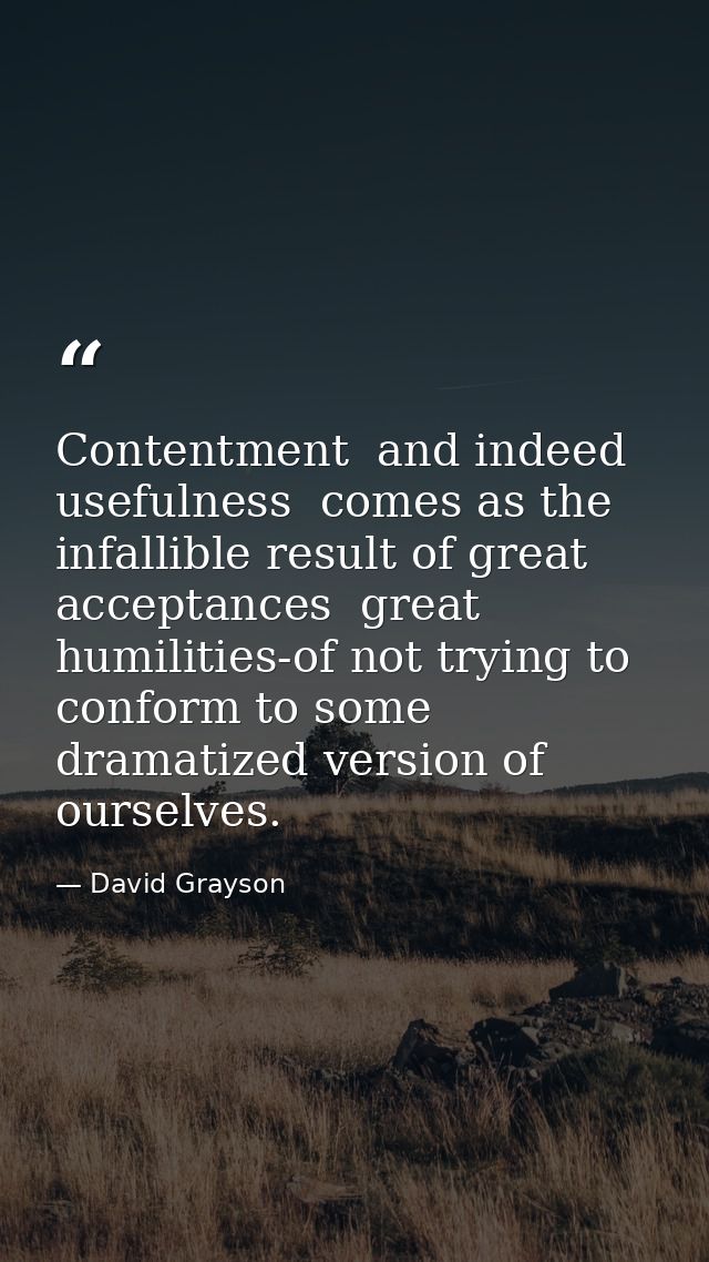 Contentment  and indeed usefulness  comes as the infallible result of great acceptances  great humilities-of not trying  — David Grayson