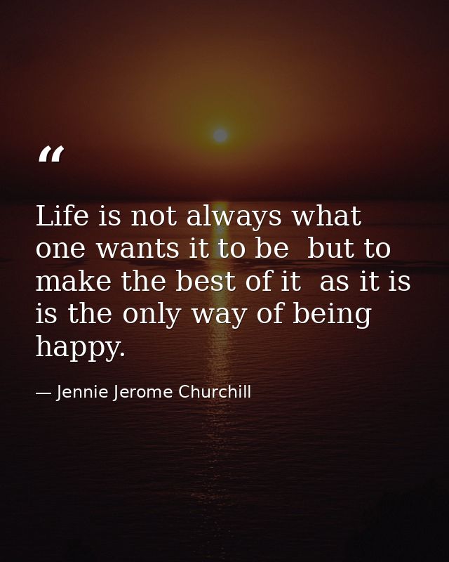 Life is not always what one wants it to be  but to make the best of it  as it is  is the only way of being happy. — Jennie Jerome Churchill