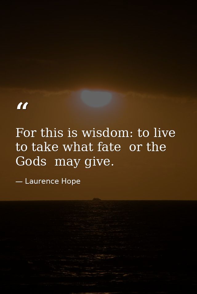For this is wisdom: to live  to take what fate  or the Gods  may give. — Laurence Hope