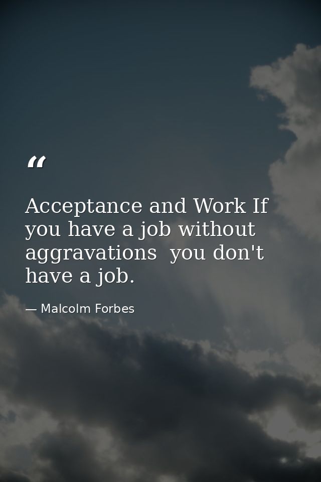 Acceptance and Work If you have a job without aggravations  you don't have a job. — Malcolm Forbes
