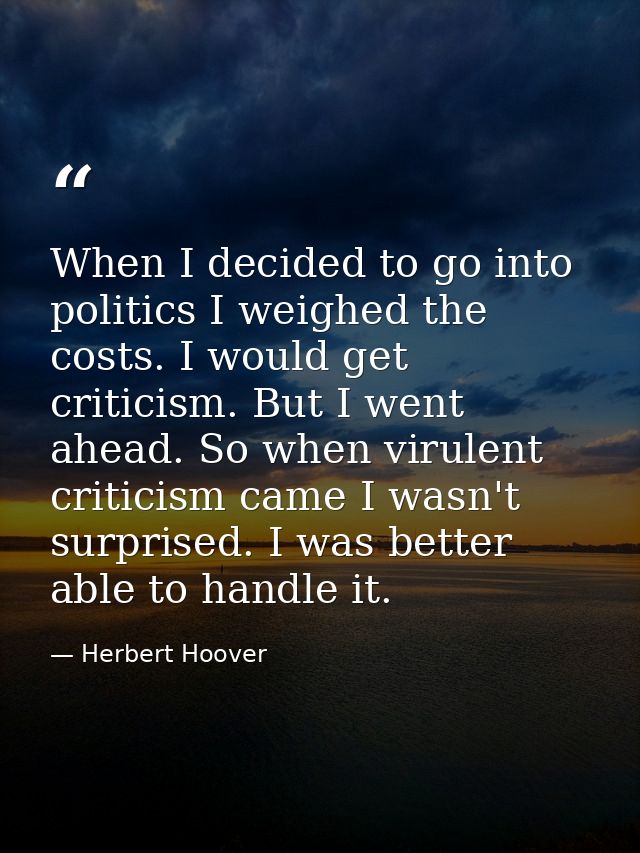 When I decided to go into politics I weighed the costs. I would get criticism. But I went ahead. So when virulent critic — Herbert Hoover