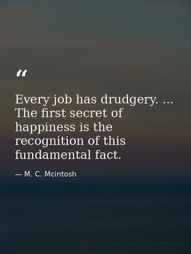 Every job has drudgery. ... The first secret of happiness is the recognition of this fundamental fact. — M. C. Mcintosh