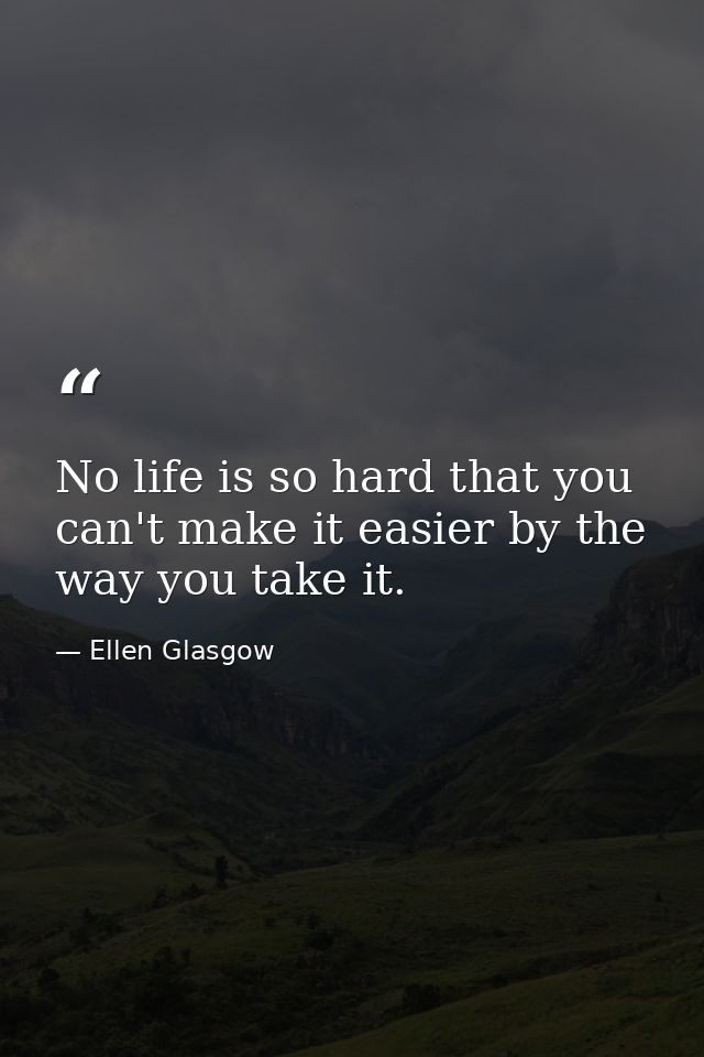No life is so hard that you can't make it easier by the way you take it. — Ellen Glasgow