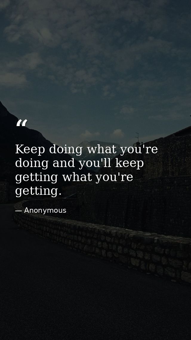 Keep doing what you're doing and you'll keep getting what you're getting. — Anonymous