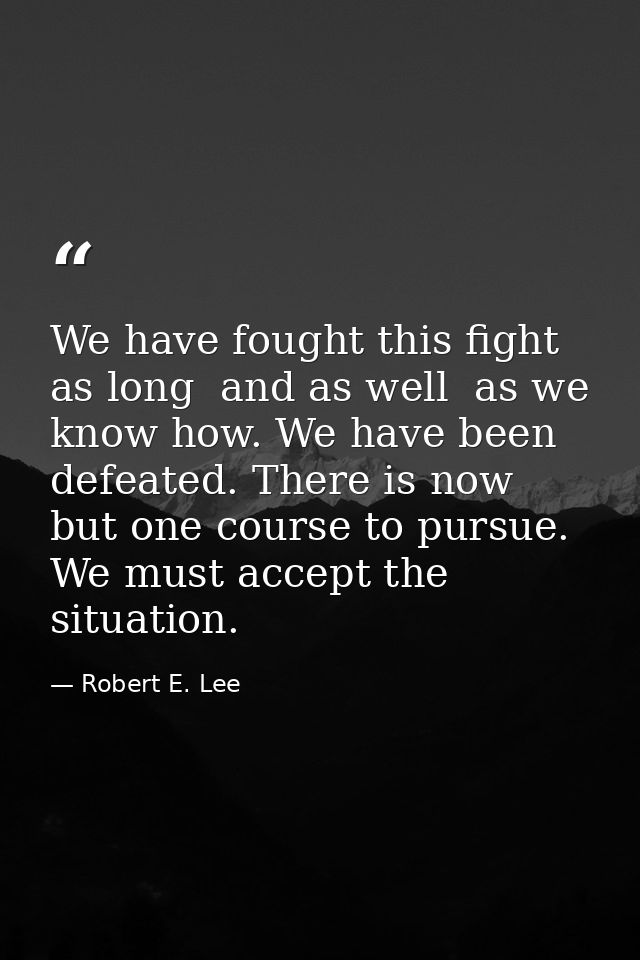 We have fought this fight as long  and as well  as we know how. We have been defeated. There is now but one course to pu — Robert E. Lee