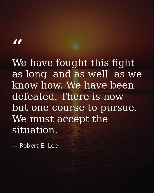 We have fought this fight as long  and as well  as we know how. We have been defeated. There is now but one course to pu — Robert E. Lee