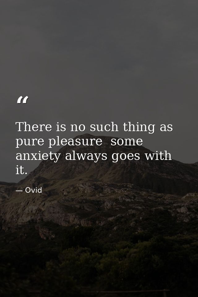 There is no such thing as pure pleasure  some anxiety always goes with it. — Ovid