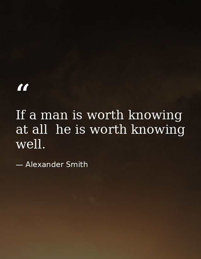 If a man is worth knowing at all  he is worth knowing well. — Alexander Smith