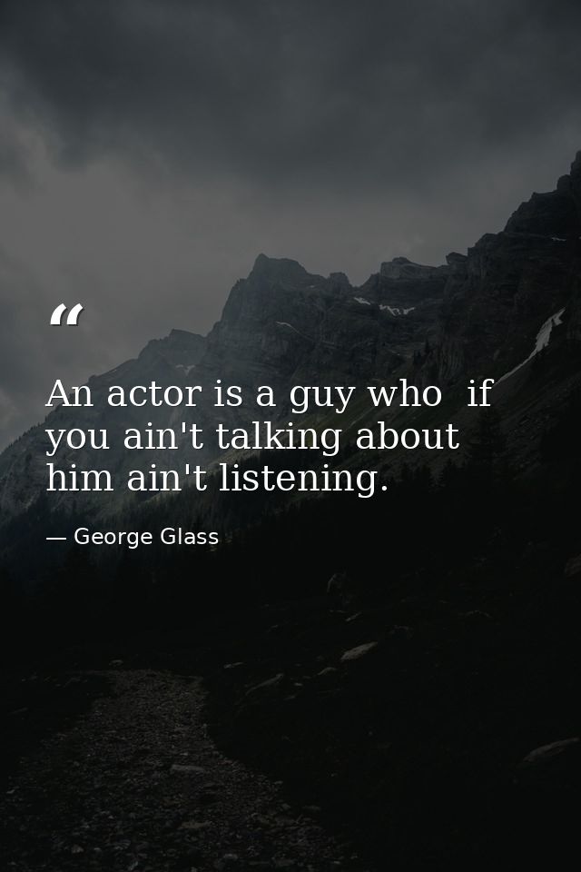 An actor is a guy who  if you ain't talking about him ain't listening. — George Glass