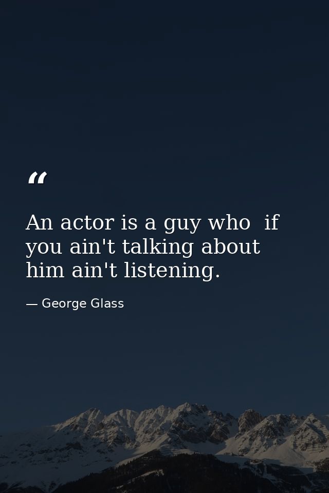 An actor is a guy who  if you ain't talking about him ain't listening. — George Glass