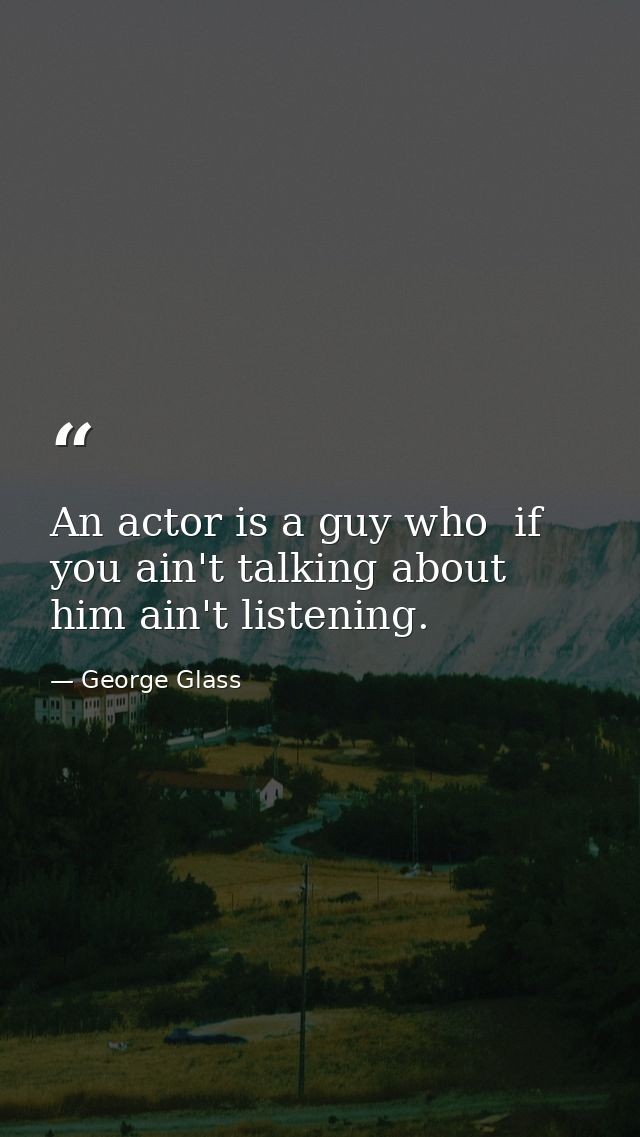 An actor is a guy who  if you ain't talking about him ain't listening. — George Glass