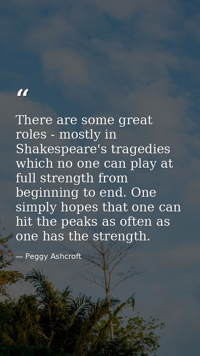 There are some great roles - mostly in Shakespeare's tragedies which no one can play at full strength from beginning to  — Peggy Ashcroft