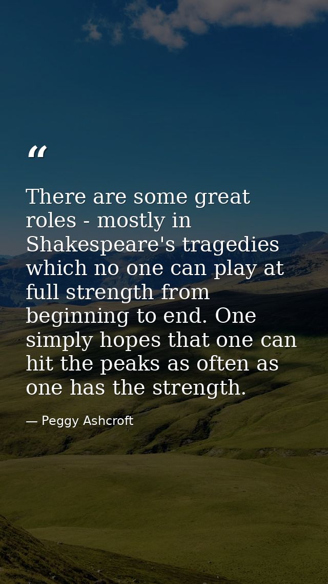 There are some great roles - mostly in Shakespeare's tragedies which no one can play at full strength from beginning to  — Peggy Ashcroft