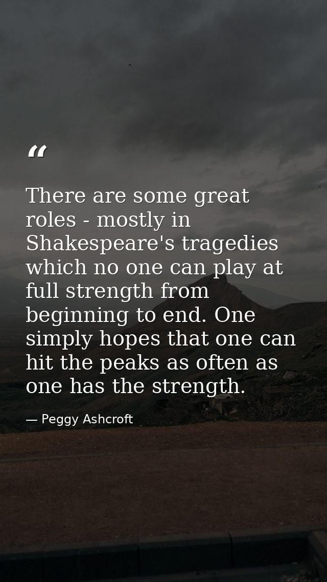 There are some great roles - mostly in Shakespeare's tragedies which no one can play at full strength from beginning to  — Peggy Ashcroft