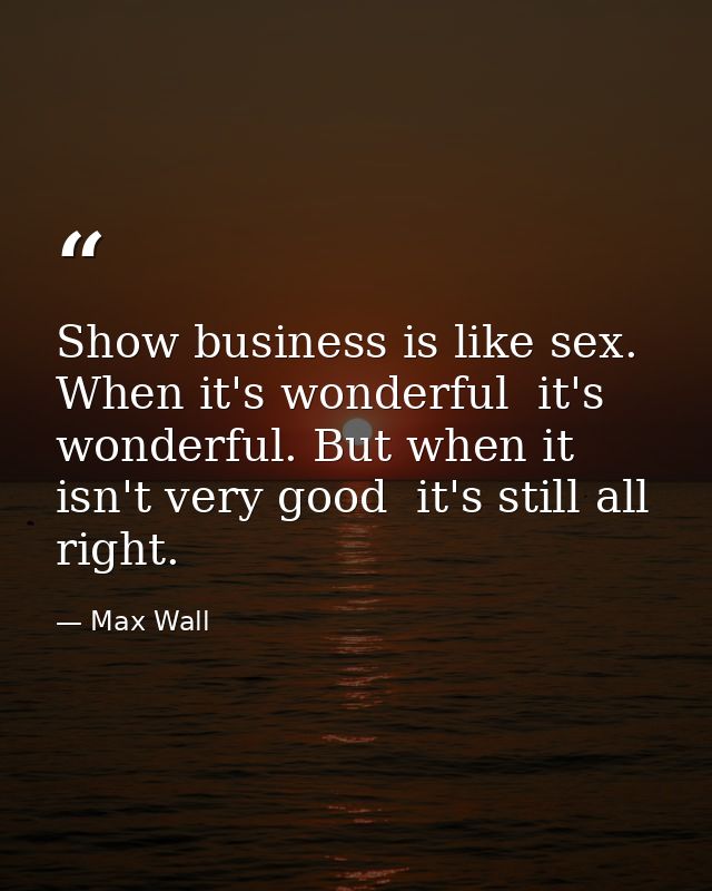 Show business is like sex. When it's wonderful  it's wonderful. But when it isn't very good  it's still all right. — Max Wall