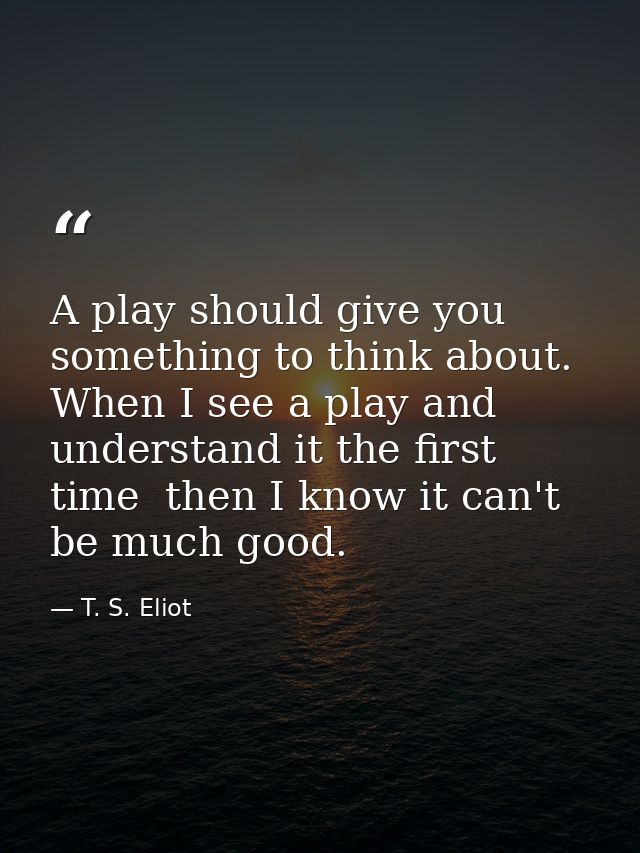 A play should give you something to think about. When I see a play and understand it the first time  then I know it can' — T. S. Eliot