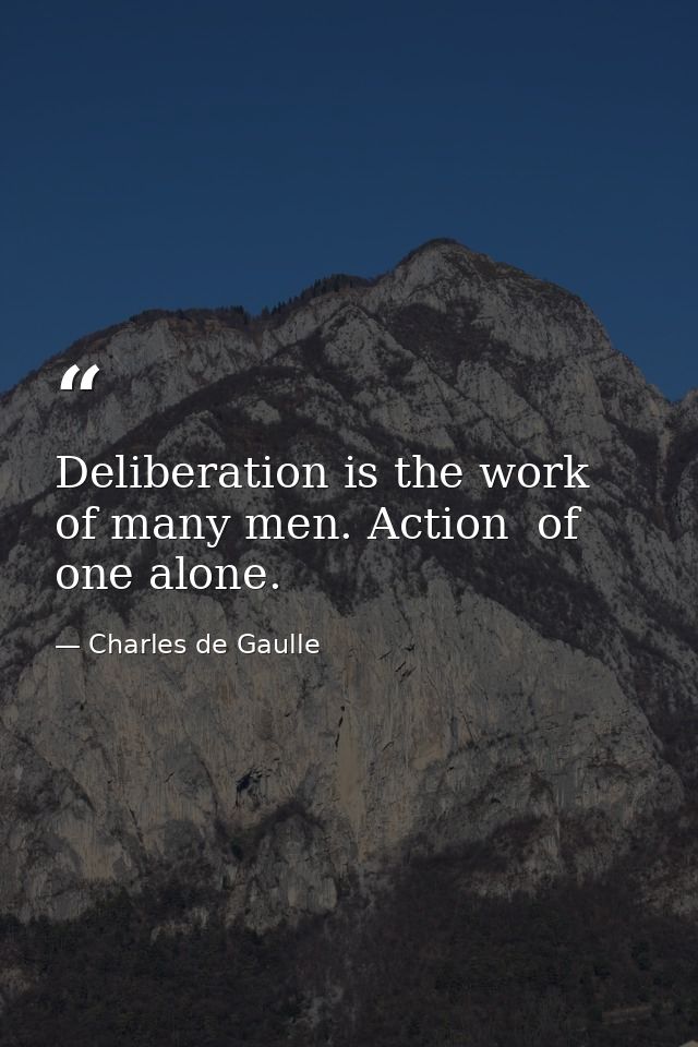 Deliberation is the work of many men. Action  of one alone. — Charles de Gaulle