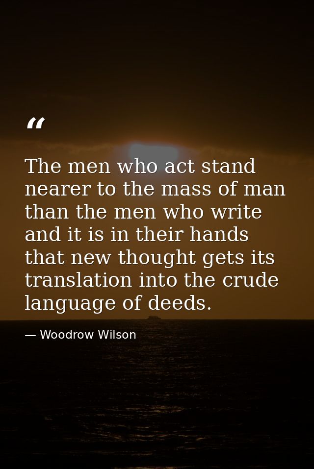 The men who act stand nearer to the mass of man than the men who write  and it is in their hands that new thought gets i — Woodrow Wilson