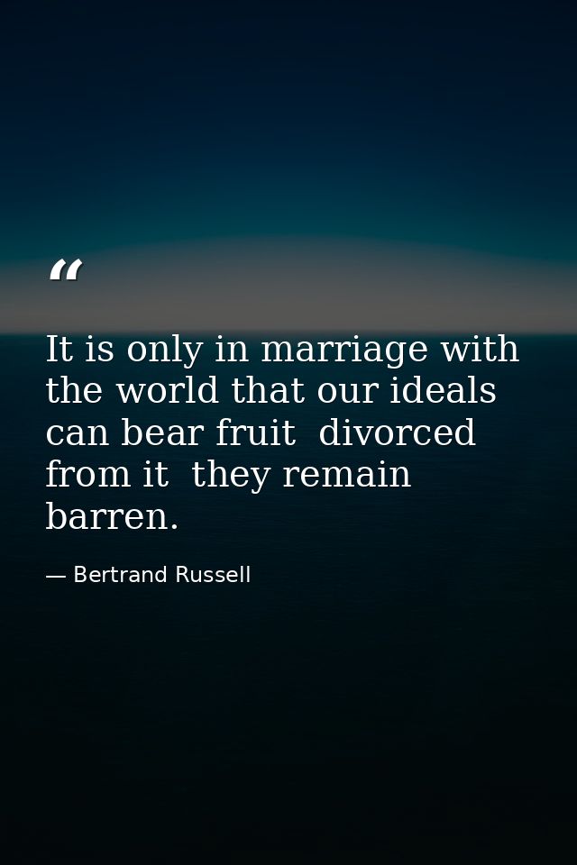 It is only in marriage with the world that our ideals can bear fruit  divorced from it  they remain barren. — Bertrand Russell