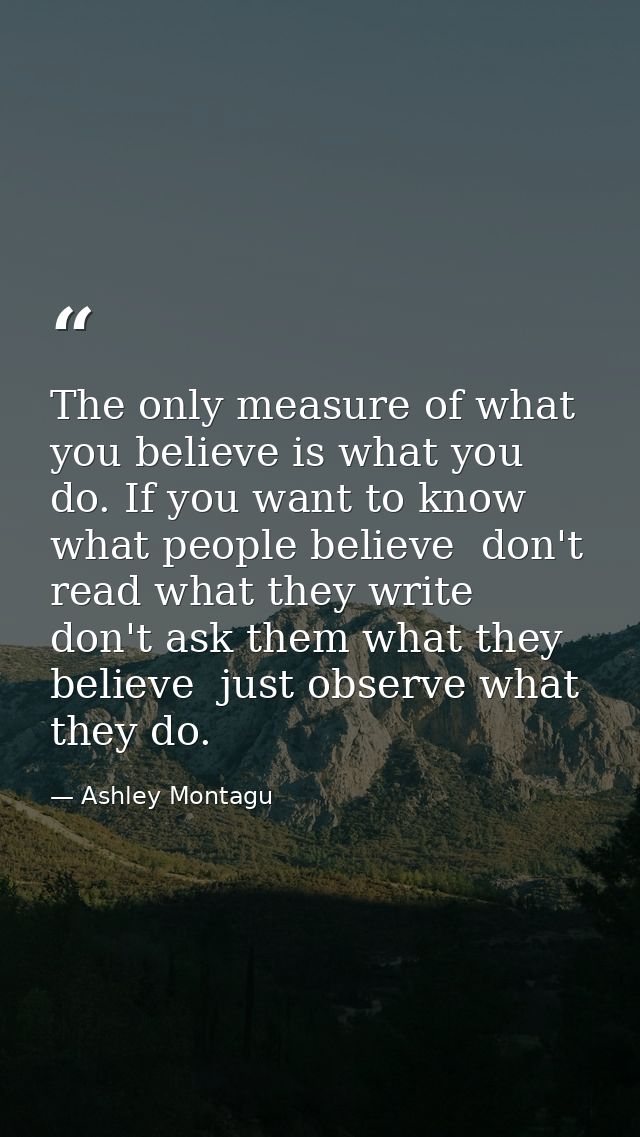 The only measure of what you believe is what you do. If you want to know what people believe  don't read what they write — Ashley Montagu