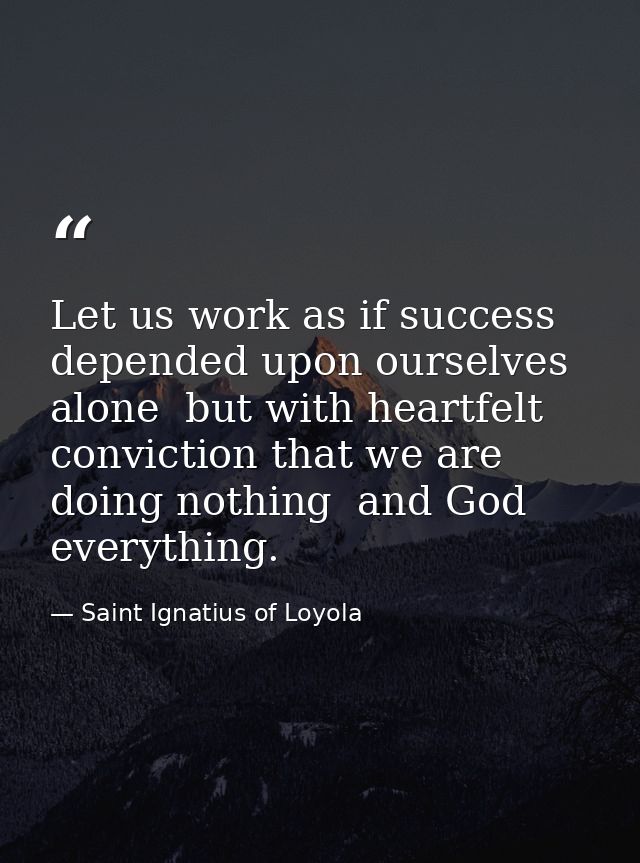 Let us work as if success depended upon ourselves alone  but with heartfelt conviction that we are doing nothing  and Go — Saint Ignatius of Loyola