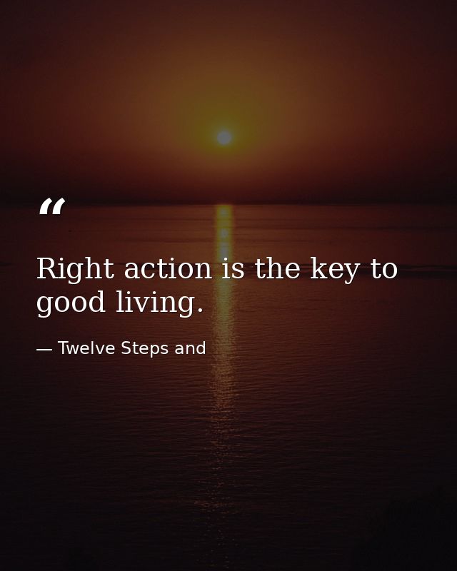 Right action is the key to good living. — Twelve Steps and
