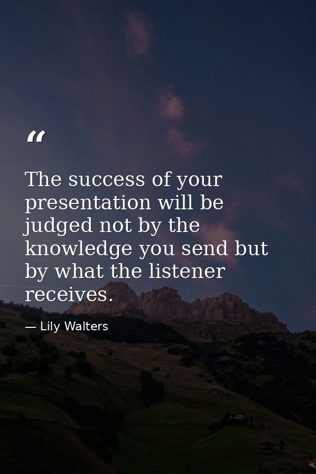 The success of your presentation will be judged not by the knowledge you send but by what the listener receives. — Lily Walters