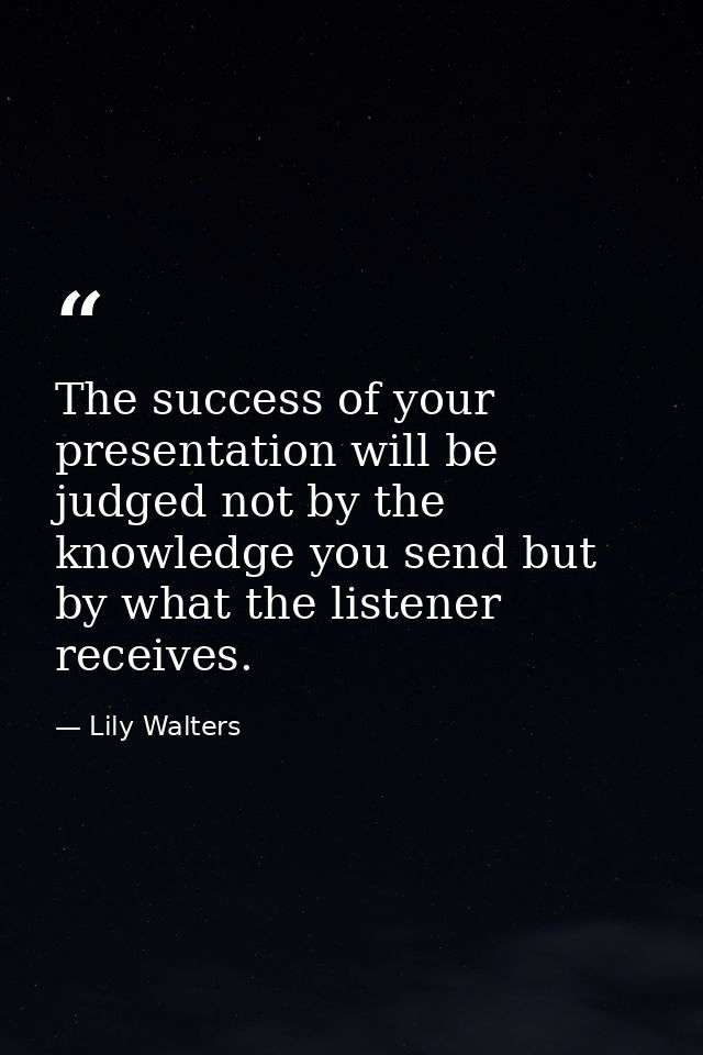 The success of your presentation will be judged not by the knowledge you send but by what the listener receives. — Lily Walters