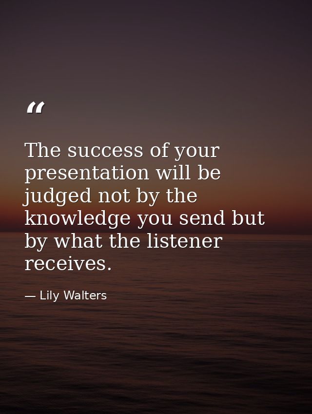 The success of your presentation will be judged not by the knowledge you send but by what the listener receives. — Lily Walters