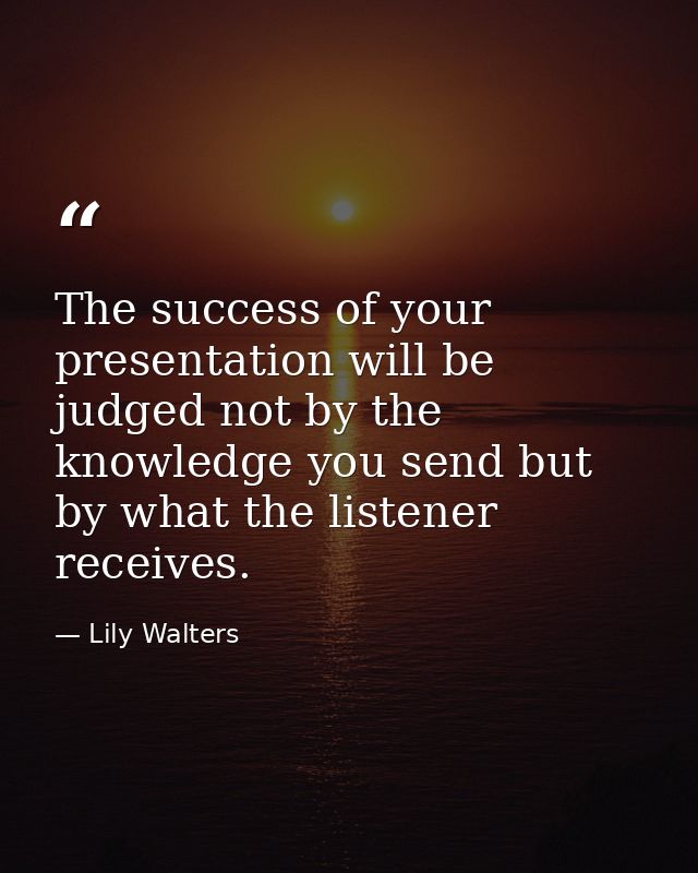 The success of your presentation will be judged not by the knowledge you send but by what the listener receives. — Lily Walters