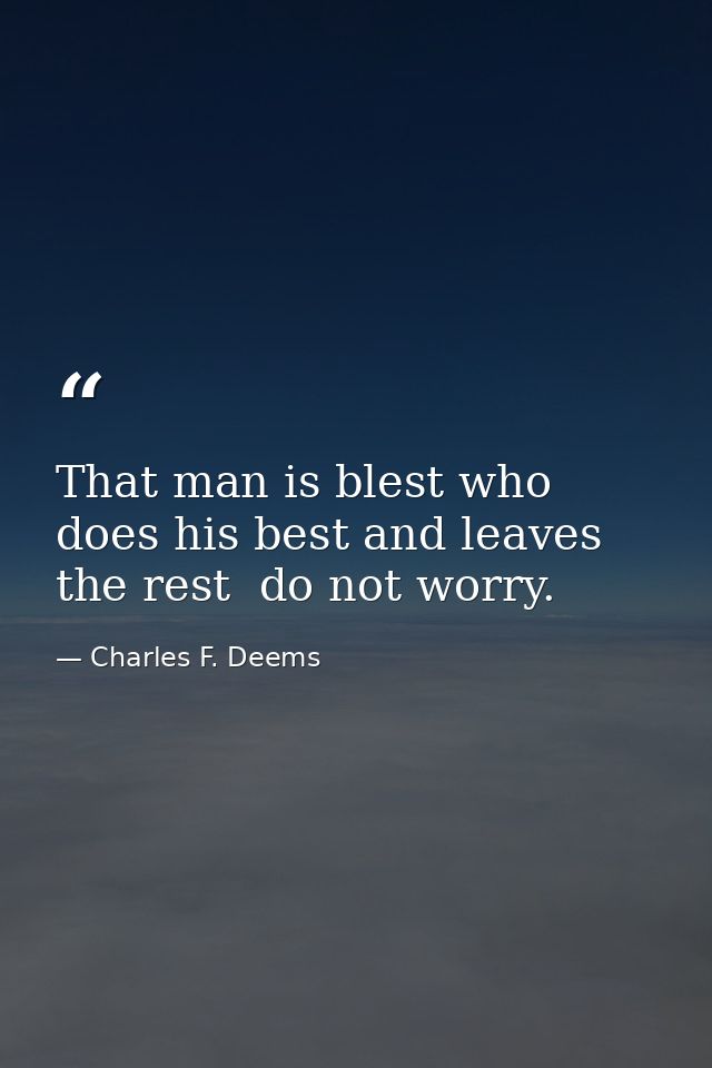 That man is blest who does his best and leaves the rest  do not worry. — Charles F. Deems