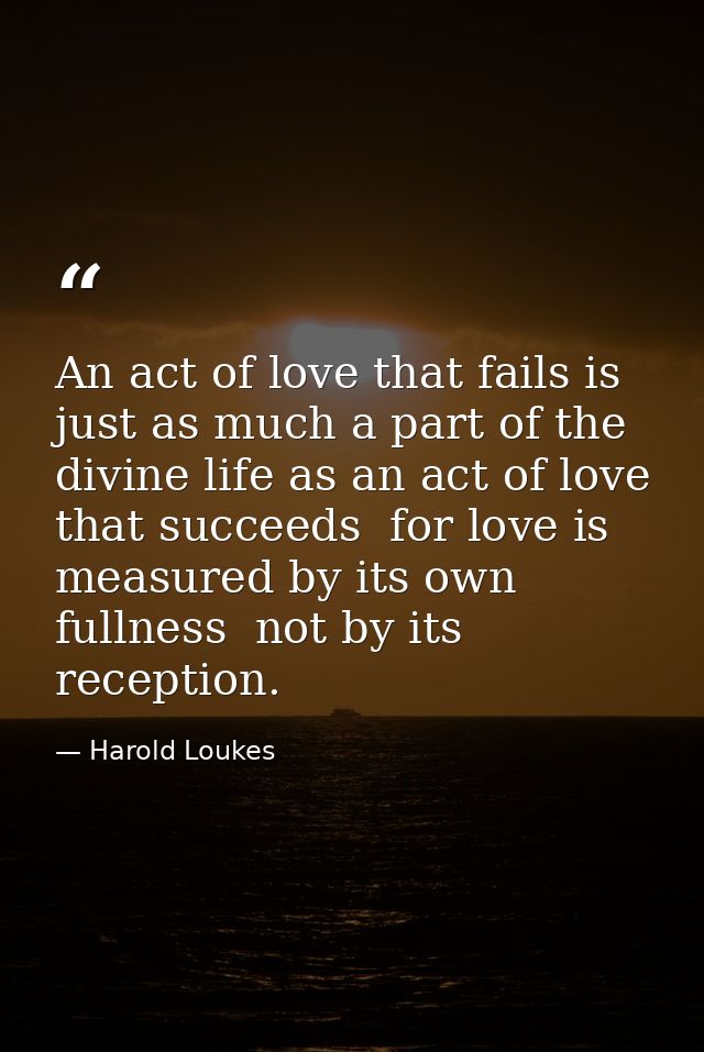 An act of love that fails is just as much a part of the divine life as an act of love that succeeds  for love is measure — Harold Loukes
