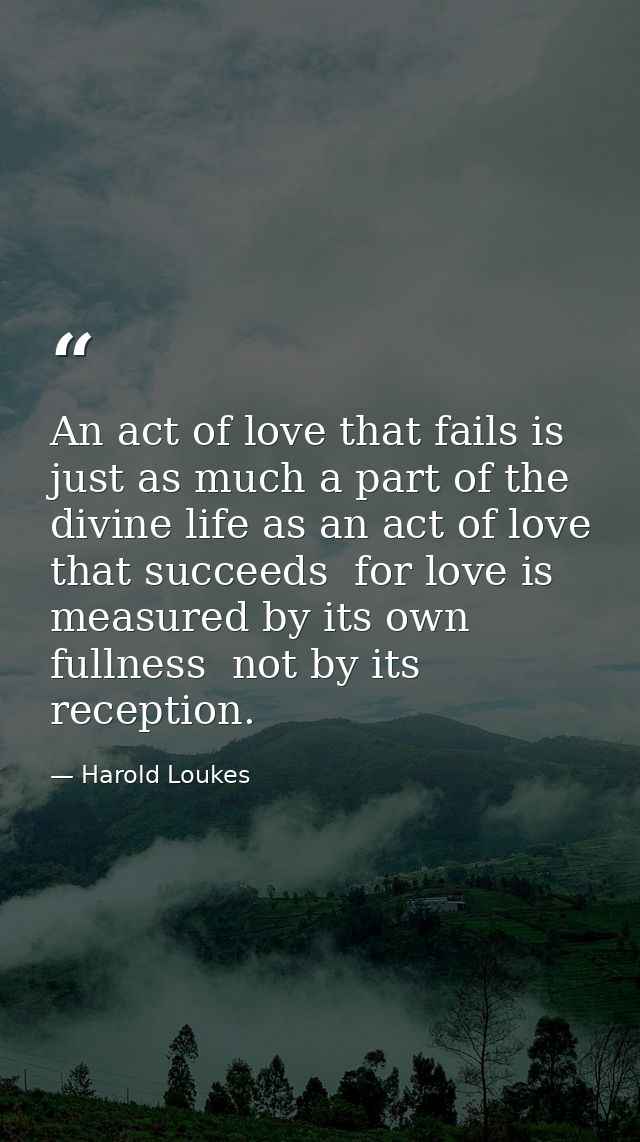 An act of love that fails is just as much a part of the divine life as an act of love that succeeds  for love is measure — Harold Loukes