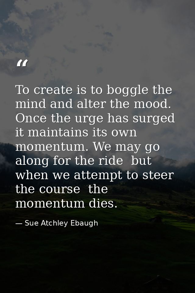 To create is to boggle the mind and alter the mood. Once the urge has surged  it maintains its own momentum. We may go a — Sue Atchley Ebaugh