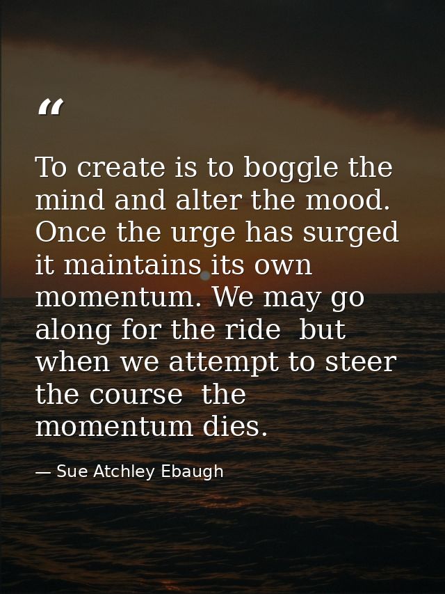 To create is to boggle the mind and alter the mood. Once the urge has surged  it maintains its own momentum. We may go a — Sue Atchley Ebaugh