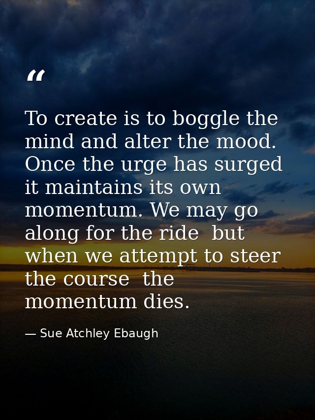 To create is to boggle the mind and alter the mood. Once the urge has surged  it maintains its own momentum. We may go a — Sue Atchley Ebaugh