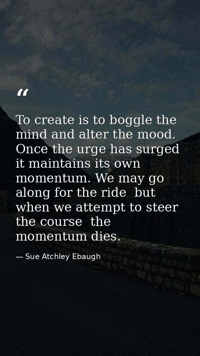 To create is to boggle the mind and alter the mood. Once the urge has surged  it maintains its own momentum. We may go a — Sue Atchley Ebaugh