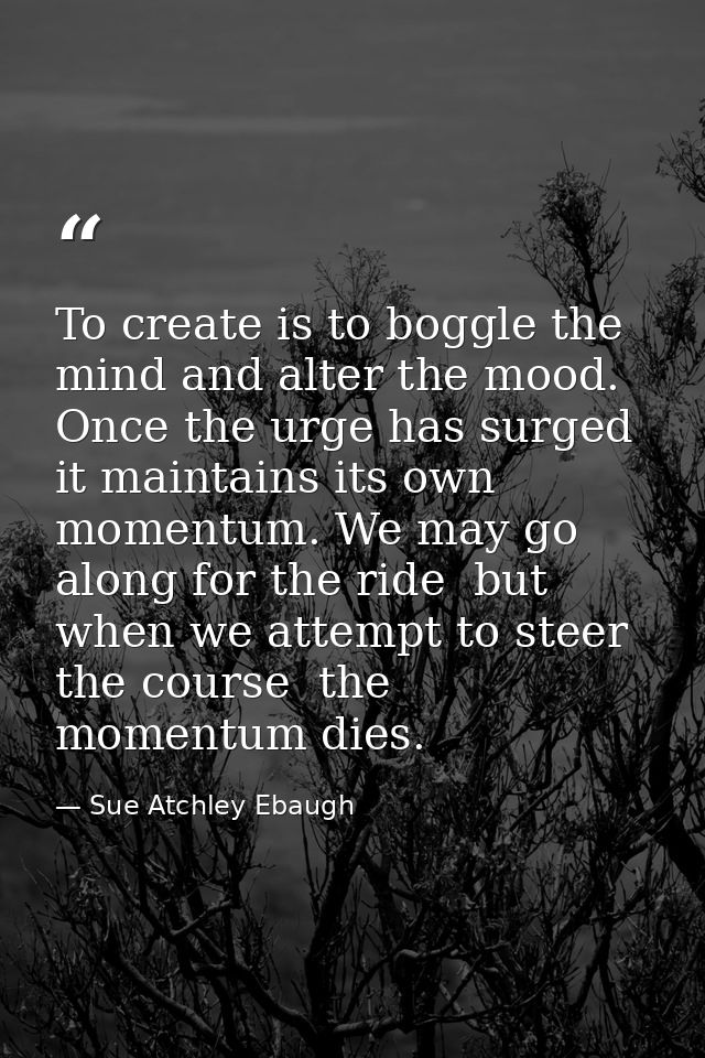 To create is to boggle the mind and alter the mood. Once the urge has surged  it maintains its own momentum. We may go a — Sue Atchley Ebaugh