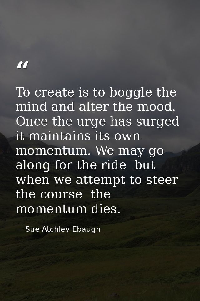 To create is to boggle the mind and alter the mood. Once the urge has surged  it maintains its own momentum. We may go a — Sue Atchley Ebaugh