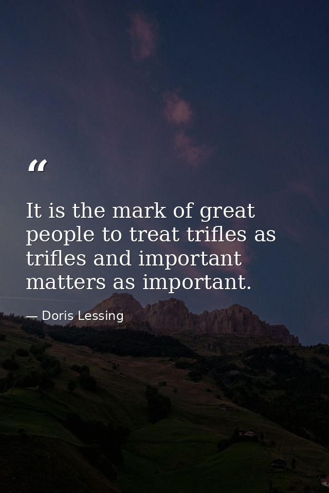 It is the mark of great people to treat trifles as trifles and important matters as important. — Doris Lessing