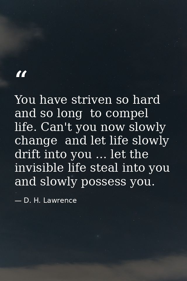 You have striven so hard  and so long  to compel life. Can't you now slowly change  and let life slowly drift into you . — D. H. Lawrence