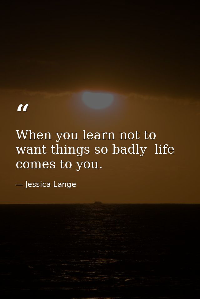When you learn not to want things so badly  life comes to you. — Jessica Lange