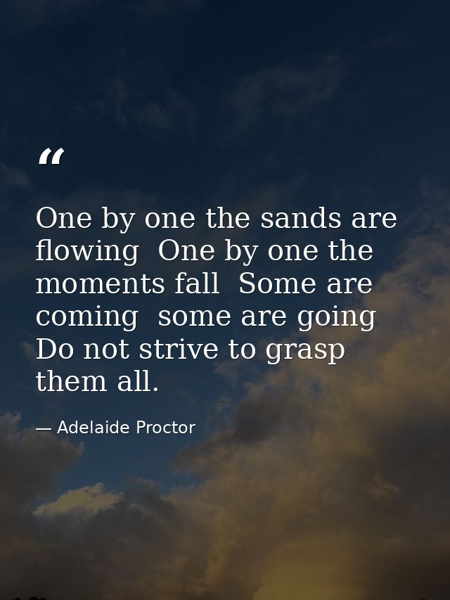 One by one the sands are flowing  One by one the moments fall  Some are coming  some are going  Do not strive to grasp t — Adelaide Proctor