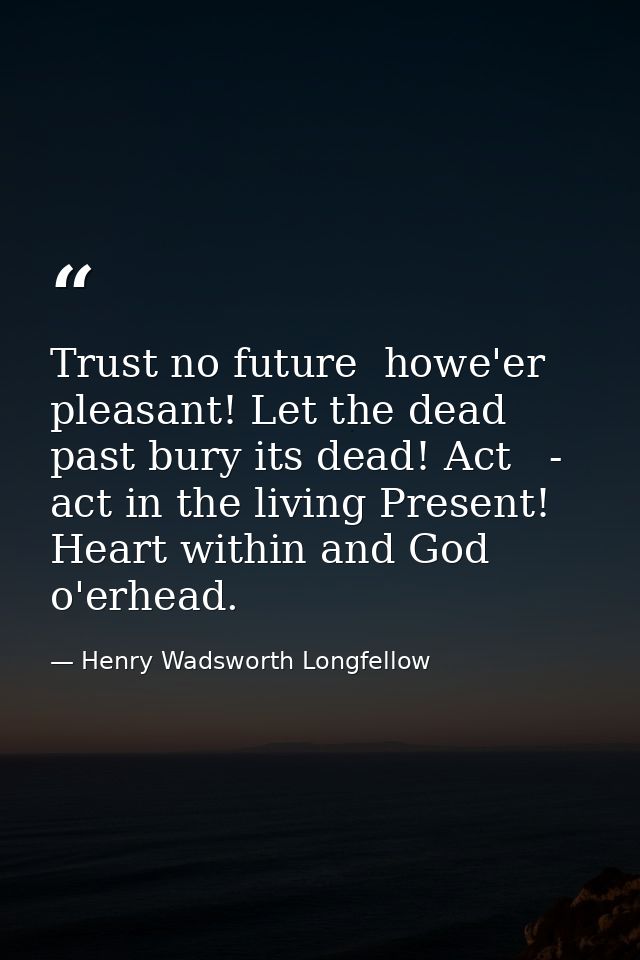 Trust no future  howe'er pleasant! Let the dead past bury its dead! Act   - act in the living Present! Heart within and  — Henry Wadsworth Longfellow