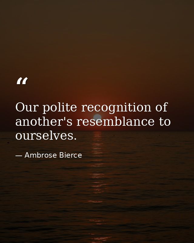 Our polite recognition of another's resemblance to ourselves. — Ambrose Bierce