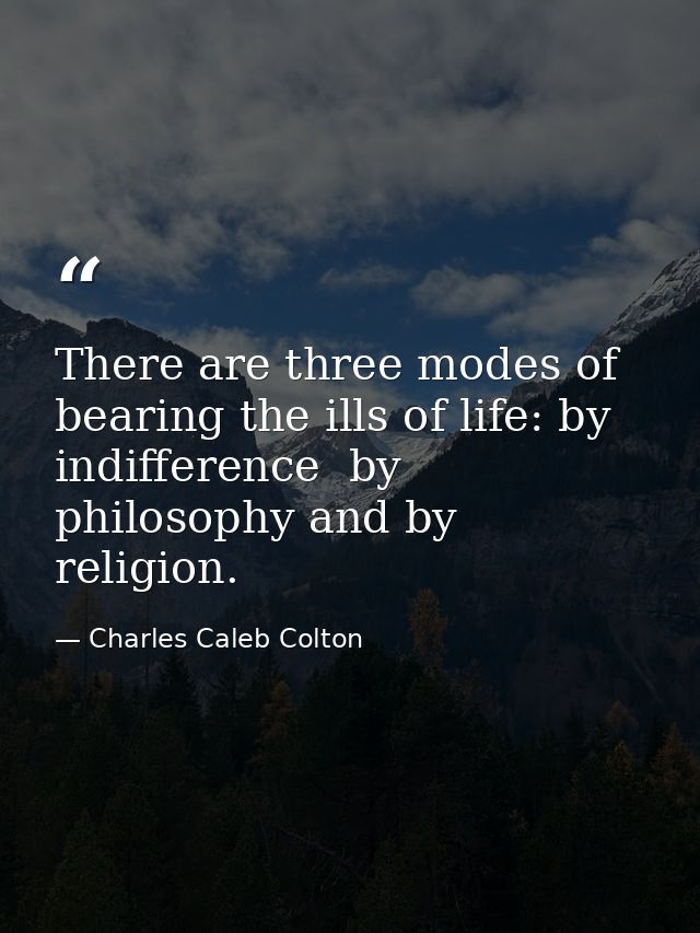 There are three modes of bearing the ills of life: by indifference  by philosophy and by religion. — Charles Caleb Colton