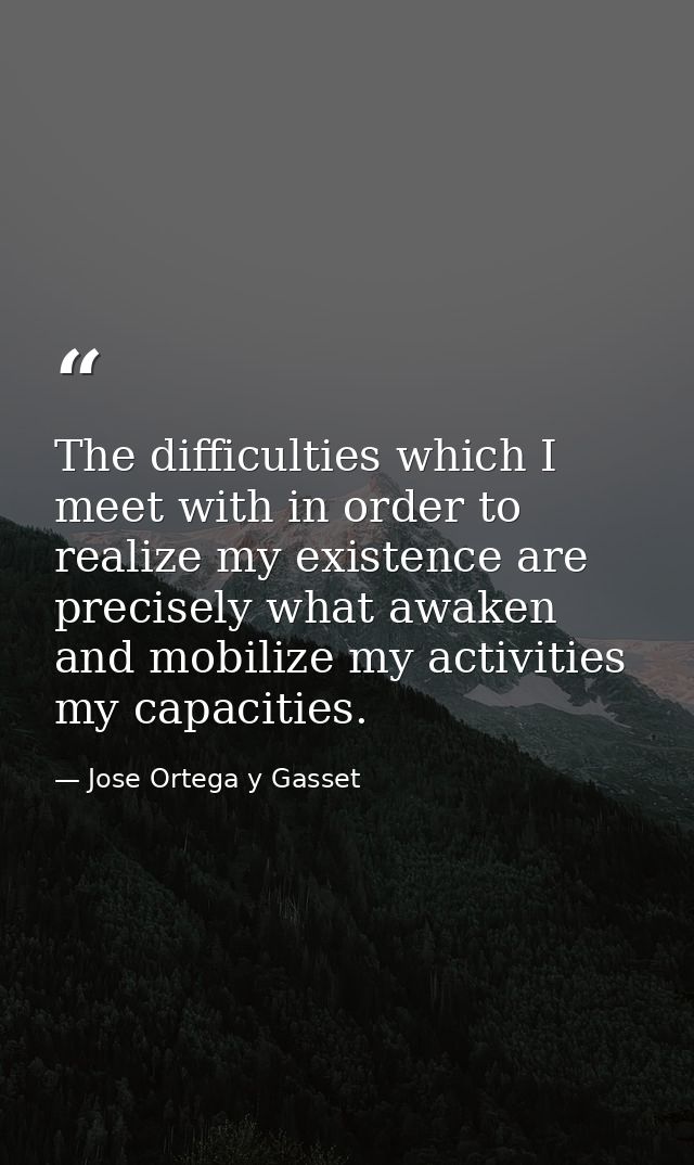 The difficulties which I meet with in order to realize my existence are precisely what awaken and mobilize my activities — Jose Ortega y Gasset