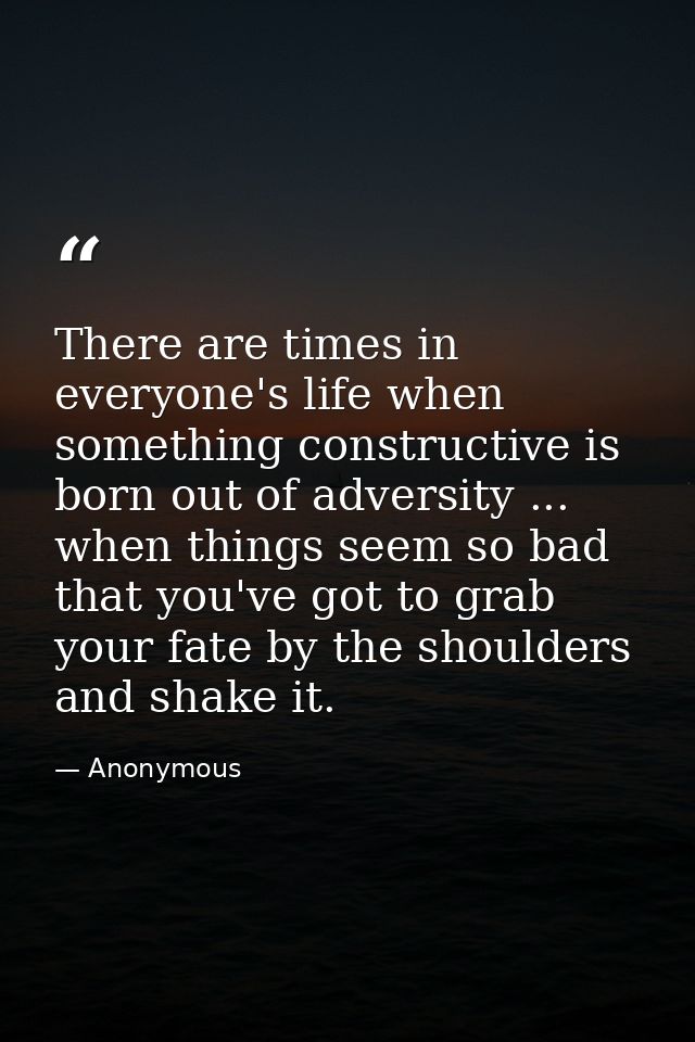 There are times in everyone's life when something constructive is born out of adversity ... when things seem so bad that — Anonymous