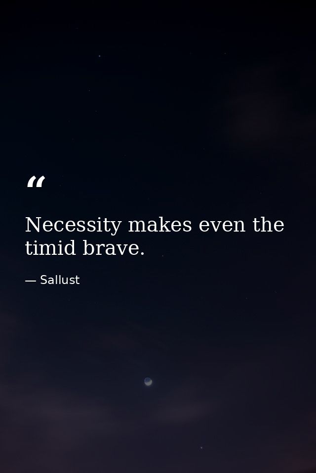 Necessity makes even the timid brave. — Sallust